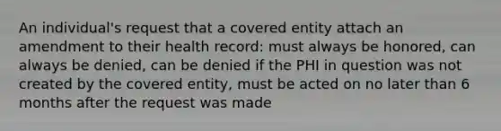 An individual's request that a covered entity attach an amendment to their health record: must always be honored, can always be denied, can be denied if the PHI in question was not created by the covered entity, must be acted on no later than 6 months after the request was made