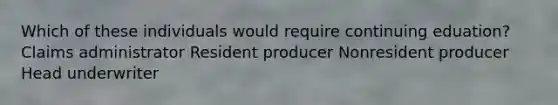 Which of these individuals would require continuing eduation? Claims administrator Resident producer Nonresident producer Head underwriter