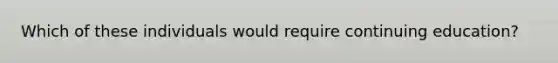 Which of these individuals would require continuing education?