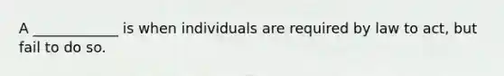 A ____________ is when individuals are required by law to act, but fail to do so.