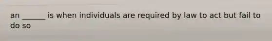 an ______ is when individuals are required by law to act but fail to do so