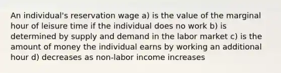 An individual's reservation wage a) is the value of the marginal hour of leisure time if the individual does no work b) is determined by supply and demand in the labor market c) is the amount of money the individual earns by working an additional hour d) decreases as non-labor income increases