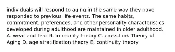 individuals will respond to aging in the same way they have responded to previous life events. The same habits, commitment, preferences, and other personality characteristics developed during adulthood are maintained in older adulthood. A. wear and tear B. immunity theory C. cross-Link Theory of Aging D. age stratification theory E. continuity theory