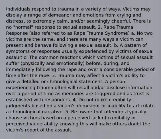 Individuals respond to trauma in a variety of ways. Victims may display a range of demeanor and emotions from crying and distress, to extremely calm, and/or seemingly cheerful. There is no "normal" response to sexual assault. 2. Rape Trauma Response (also referred to as Rape Trauma Syndrome) a. No two victims are the same, and there are many ways a victim can present and behave following a sexual assault. b. A pattern of symptoms or responses usually experienced by victims of sexual assault c. The common reactions which victims of sexual assault suffer (physically and emotionally) before, during, and immediately following the rape and over a considerable period of time after the rape. 3. Trauma may affect a victim's ability to give a detailed or chronological statement. A person experiencing trauma often will recall and/or disclose information over a period of time as memories are triggered and as trust is established with responders. 4. Do not make credibility judgments based on a victim's demeanor or inability to articulate a chronological narrative. 5. Be aware that offenders typically choose victims based on a perceived lack of credibility or perceived vulnerability knowing this will make others doubt the victim's report of the assault.