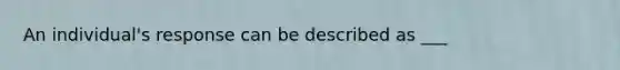 An individual's response can be described as ___