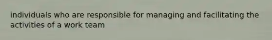 individuals who are responsible for managing and facilitating the activities of a work team