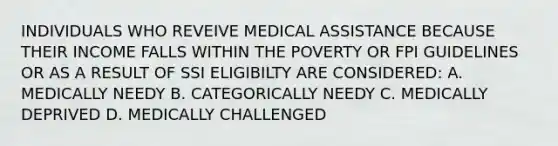 INDIVIDUALS WHO REVEIVE MEDICAL ASSISTANCE BECAUSE THEIR INCOME FALLS WITHIN THE POVERTY OR FPI GUIDELINES OR AS A RESULT OF SSI ELIGIBILTY ARE CONSIDERED: A. MEDICALLY NEEDY B. CATEGORICALLY NEEDY C. MEDICALLY DEPRIVED D. MEDICALLY CHALLENGED