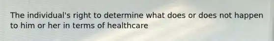 The individual's right to determine what does or does not happen to him or her in terms of healthcare