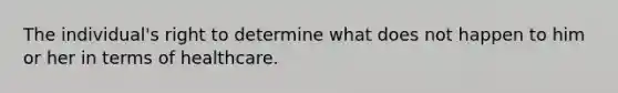 The individual's right to determine what does not happen to him or her in terms of healthcare.