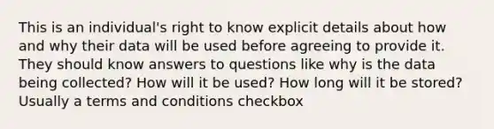 This is an individual's right to know explicit details about how and why their data will be used before agreeing to provide it. They should know answers to questions like why is the data being collected? How will it be used? How long will it be stored? Usually a terms and conditions checkbox