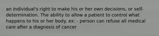 an individual's right to make his or her own decisions, or self-determination. The ability to allow a patient to control what happens to his or her body. ex: - person can refuse all medical care after a diagnosis of cancer