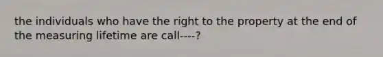 the individuals who have the right to the property at the end of the measuring lifetime are call----?