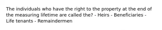 The individuals who have the right to the property at the end of the measuring lifetime are called the? - Heirs - Beneficiaries - Life tenants - Remaindermen