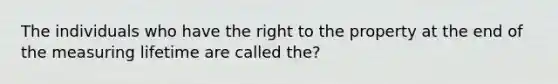 The individuals who have the right to the property at the end of the measuring lifetime are called the?