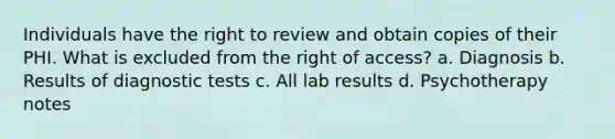 Individuals have the right to review and obtain copies of their PHI. What is excluded from the right of access? a. Diagnosis b. Results of diagnostic tests c. All lab results d. Psychotherapy notes