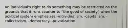 An individual's right to do something may be restricted on the grounds that it runs counter to "the good of society" when the political system emphasizes -individualism. -capitalism. -collectivism. -democracy. -privatization.