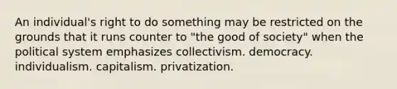 An individual's right to do something may be restricted on the grounds that it runs counter to "the good of society" when the political system emphasizes collectivism. democracy. individualism. capitalism. privatization.