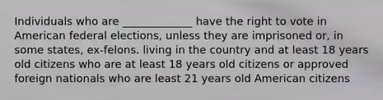 Individuals who are _____________ have the right to vote in American federal elections, unless they are imprisoned or, in some states, ex-felons. living in the country and at least 18 years old citizens who are at least 18 years old citizens or approved foreign nationals who are least 21 years old American citizens