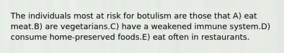 The individuals most at risk for botulism are those that A) eat meat.B) are vegetarians.C) have a weakened immune system.D) consume home-preserved foods.E) eat often in restaurants.