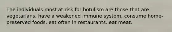 The individuals most at risk for botulism are those that are vegetarians. have a weakened immune system. consume home-preserved foods. eat often in restaurants. eat meat.