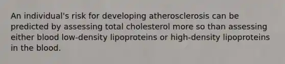 An individual's risk for developing atherosclerosis can be predicted by assessing total cholesterol more so than assessing either blood low-density lipoproteins or high-density lipoproteins in <a href='https://www.questionai.com/knowledge/k7oXMfj7lk-the-blood' class='anchor-knowledge'>the blood</a>.