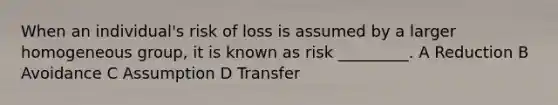 When an individual's risk of loss is assumed by a larger homogeneous group, it is known as risk _________. A Reduction B Avoidance C Assumption D Transfer