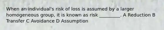 When an individual's risk of loss is assumed by a larger homogeneous group, it is known as risk _________. A Reduction B Transfer C Avoidance D Assumption