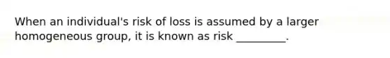 When an individual's risk of loss is assumed by a larger homogeneous group, it is known as risk _________.