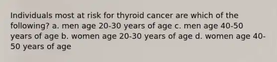 Individuals most at risk for thyroid cancer are which of the following? a. men age 20-30 years of age c. men age 40-50 years of age b. women age 20-30 years of age d. women age 40-50 years of age