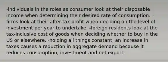 -individuals in the roles as consumer look at their disposable income when determining their desired rate of consumption. -firms look at their after-tax profit when deciding on the level of investment per year to undertake. -foreign residents look at the tax-inclusive cost of goods when deciding whether to buy in the US or elsewhere. -holding all things constant, an increase in taxes causes a reduction in aggregate demand because it reduces consumption, investment and net export.