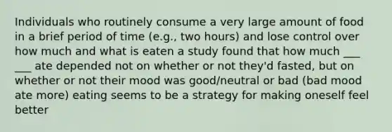 Individuals who routinely consume a very large amount of food in a brief period of time (e.g., two hours) and lose control over how much and what is eaten a study found that how much ___ ___ ate depended not on whether or not they'd fasted, but on whether or not their mood was good/neutral or bad (bad mood ate more) eating seems to be a strategy for making oneself feel better