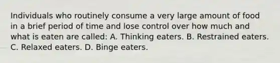 Individuals who routinely consume a very large amount of food in a brief period of time and lose control over how much and what is eaten are called: A. Thinking eaters. B. Restrained eaters. C. Relaxed eaters. D. Binge eaters.