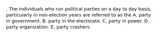 . The individuals who run political parties on a day to day basis, particularly in non-election years are referred to as the A. party in government. B. party in the electorate. C. party in power. D. party organization. E. party crashers.