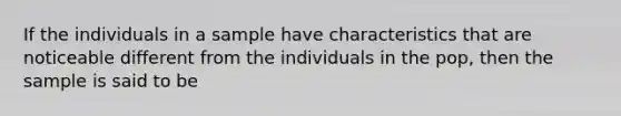 If the individuals in a sample have characteristics that are noticeable different from the individuals in the pop, then the sample is said to be