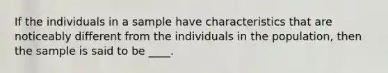 If the individuals in a sample have characteristics that are noticeably different from the individuals in the population, then the sample is said to be ____.