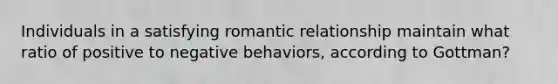 Individuals in a satisfying romantic relationship maintain what ratio of positive to negative behaviors, according to Gottman?