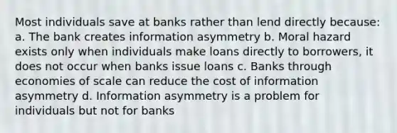 Most individuals save at banks rather than lend directly because: a. The bank creates information asymmetry b. Moral hazard exists only when individuals make loans directly to borrowers, it does not occur when banks issue loans c. Banks through economies of scale can reduce the cost of information asymmetry d. Information asymmetry is a problem for individuals but not for banks