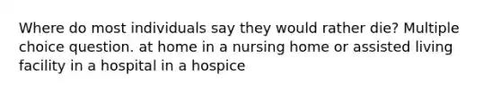 Where do most individuals say they would rather die? Multiple choice question. at home in a nursing home or assisted living facility in a hospital in a hospice