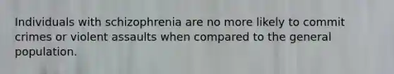 Individuals with schizophrenia are no more likely to commit crimes or violent assaults when compared to the general population.