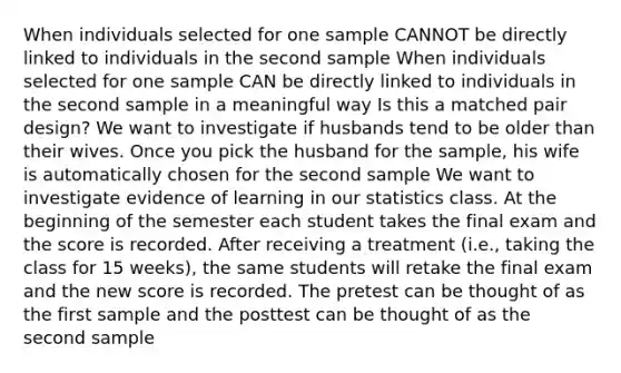 When individuals selected for one sample CANNOT be directly linked to individuals in the second sample When individuals selected for one sample CAN be directly linked to individuals in the second sample in a meaningful way Is this a matched pair design? We want to investigate if husbands tend to be older than their wives. Once you pick the husband for the sample, his wife is automatically chosen for the second sample We want to investigate evidence of learning in our statistics class. At the beginning of the semester each student takes the final exam and the score is recorded. After receiving a treatment (i.e., taking the class for 15 weeks), the same students will retake the final exam and the new score is recorded. The pretest can be thought of as the first sample and the posttest can be thought of as the second sample