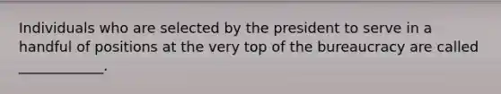 Individuals who are selected by the president to serve in a handful of positions at the very top of the bureaucracy are called ____________.