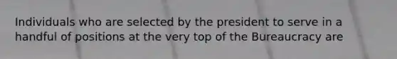 Individuals who are selected by the president to serve in a handful of positions at the very top of the Bureaucracy are