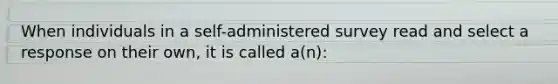 When individuals in a self-administered survey read and select a response on their own, it is called a(n):