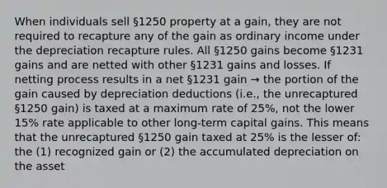 When individuals sell §1250 property at a gain, they are not required to recapture any of the gain as ordinary income under the depreciation recapture rules. All §1250 gains become §1231 gains and are netted with other §1231 gains and losses. If netting process results in a net §1231 gain → the portion of the gain caused by depreciation deductions (i.e., the unrecaptured §1250 gain) is taxed at a maximum rate of 25%, not the lower 15% rate applicable to other long-term capital gains. This means that the unrecaptured §1250 gain taxed at 25% is the lesser of: the (1) recognized gain or (2) the accumulated depreciation on the asset