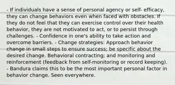 - If individuals have a sense of personal agency or self- efficacy, they can change behaviors even when faced with obstacles. If they do not feel that they can exercise control over their health behavior, they are not motivated to act, or to persist through challenges. - Confidence in one's ability to take action and overcome barriers. - Change strategies: Approach behavior change in small steps to ensure success; be specific about the desired change. Behavioral contracting; and monitoring and reinforcement (feedback from self-monitoring or record keeping). - Bandura claims this to be the most important personal factor in behavior change. Seen everywhere.