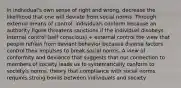 in individual's own sense of right and wrong, decrease the likelihood that one will deviate from social norms. Through external means of control, individuals conform because an authority figure threatens sanctions if the individual disobeys. Internal control (self conscious) + external control the view that people refrain from deviant behavior because diverse factors control their impulses to break social norms. A view of conformity and deviance that suggests that our connection to members of society leads us to systematically conform to society's norms. theory that compliance with social norms requires strong bonds between individuals and society