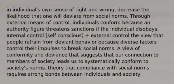 in individual's own sense of right and wrong, decrease the likelihood that one will deviate from social norms. Through external means of control, individuals conform because an authority figure threatens sanctions if the individual disobeys. Internal control (self conscious) + external control the view that people refrain from deviant behavior because diverse factors control their impulses to break social norms. A view of conformity and deviance that suggests that our connection to members of society leads us to systematically conform to society's norms. theory that compliance with social norms requires strong bonds between individuals and society