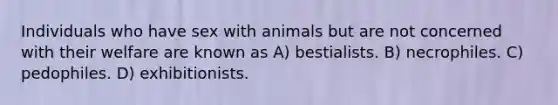 Individuals who have sex with animals but are not concerned with their welfare are known as A) bestialists. B) necrophiles. C) pedophiles. D) exhibitionists.