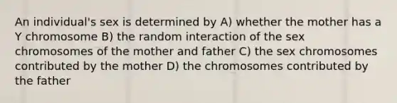 An individual's sex is determined by A) whether the mother has a Y chromosome B) the random interaction of the sex chromosomes of the mother and father C) the sex chromosomes contributed by the mother D) the chromosomes contributed by the father