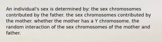 An individual's sex is determined by: the sex chromosomes contributed by the father. the sex chromosomes contributed by the mother. whether the mother has a Y chromosome. the random interaction of the sex chromosomes of the mother and father.